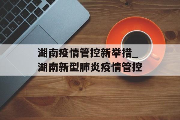 湖南疫情管控新举措_湖南新型肺炎疫情管控