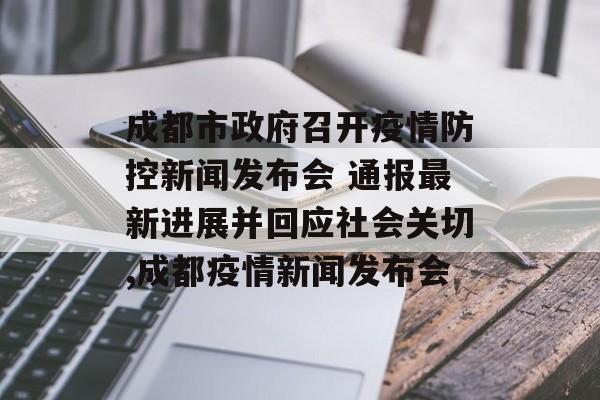 成都市政府召开疫情防控新闻发布会 通报最新进展并回应社会关切,成都疫情新闻发布会